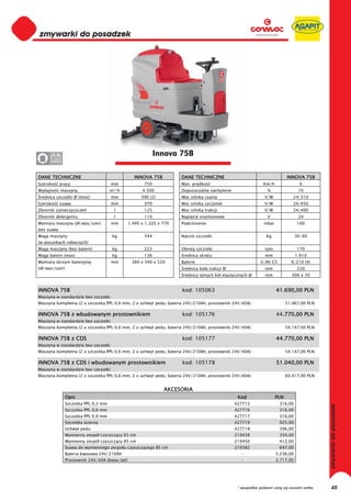 0
0
0
0
0
0
0
0
0
0
0
0
0
0
0
0                                                            Innova 75B
0      24


DANE TECHNICZNE                                   INNOVA 75B          DANE TECHNICZNE                                      INNOVA 75B
Szeroko     pracy                     mm               750            Max. pr dko                             Km/h               6
Wydajno     maszyny                   m²/h            4.500           Dopuszczalne nachylenie                   %                10
 rednica szczotki Ø (ilo   )          mm              390 (2)         Moc silnika ssania                       V/W            24/310
Szeroko     ssawy                     mm               970            Moc silnika szczotek                     V/W            24/450
Zbiornik zanieczyszcze                 l               125            Moc silnika trakcji                      V/W            24/400
Zbiornik detergentu                    l               110            Napi cie znamionowe                       V                24
Wymiary maszyny (d /wys/szer)         mm        1.495 x 1.320 x 770   Podci nienie                            mbar              160
bez ssawy
Waga maszyny                           kg              544            Nacisk szczotki                          Kg               30-60
(w warunkach roboczych)
Waga maszyny (bez baterii)             kg              223            Obroty szczotki                          rpm              170
Waga baterii (max)                     kg              136             rednica skr tu                          mm               1.910
Wymiary skrzyni bateryjnej            mm         384 x 340 x 520      Baterie                               V/Ah C5          6/210 (4)
(d /wys/szer)                                                          rednica ko a trakcji Ø                  mm               220
                                                                       rednica tylnych kó elastycznych Ø       mm            300 x 70


INNOVA 75B                                                            kod: 105063                                    41.690,00 PLN
Maszyna w standardzie bez szczotki
Maszyna kompletna (2 x szczotka PPL 0,6 mm, 2 x uchwyt pedu, bateria 24V/210Ah, prostownik 24V/40A)                        51.067,00 PLN

INNOVA 75B z wbudowanym prostownikiem                                 kod: 105176                                    44.770,00 PLN
                                                                                                                       .
Maszyna w standardzie bez szczotki
Maszyna kompletna (2 x szczotka PPL 0,6 mm, 2 x uchwyt pedu, bateria 24V/210Ah, prostownik 24V/40A)                        54.147,00 PLN

INNOVA 75B z CDS                                                      kod: 105177                                    44.770,00 PLN
Maszyna w standardzie bez szczotki
Maszyna kompletna (2 x szczotka PPL 0,6 mm, 2 x uchwyt pedu, bateria 24V/210Ah, prostownik 24V/40A)                        54.147,00 PLN

INNOVA 75B z CDS i wbudowanym prostownikiem                           kod: 105178                                    51.040,00 PLN
Maszyna w standardzie bez szczotki
Maszyna kompletna (2 x szczotka PPL 0,6 mm, 2 x uchwyt pedu, bateria 24V/210Ah, prostownik 24V/40A)                        60.417,00 PLN


                                                                AKCESORIA
                Opis                                                                             Kod                 PLN
                Szczotka PPL 0,3 mm                                                             427715                316,00
                Szczotka PPL 0,6 mm                                                             427716                316,00
                Szczotka PPL 0,9 mm                                                             427717                316,00
                Szczotka cierna                                                                 427719                925,00
                Uchwyt pedu                                                                     427718                396,00
                Wymienny zespó czyszcz cy 65 cm                                                 219438                350,00
                Wymienny zespó czyszcz cy 85 cm                                                 219450                412,00
                Ssawa do wymiennego zespo u czyszcz cego 85 cm                                  219382                647,00
                Bateria kwasowa 24V/210Ah                                                         -                  5.236,00
                Prostownik 24V/40A (kwas/ el)                                                     -                  2.717,00




                                                                                                 * wszystkie podane ceny są cenami netto   48
 