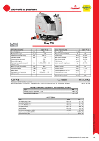 0
0
0
0
0
0
0
0
0
0
0
0
0
0
0
0                                                           Flexy 75B
0      36


DANE TECHNICZNE                                       FLEXY 75 B               DANE TECHNICZNE                                    FLEXY 75 B
Szeroko     pracy                       mm                 765                 Max. pr dko                            km/h              5
Wydajno     maszyny                    m²/h              3.830                 Dopuszczalne nachylenie                  %               10
 rednica szczotki Ø (ilo   )            mm               390 (2)               Silnik ssania                          V/W           36/560
Szeroko     ssawy                       mm               1.015                 Moc silnika szczotek                   V/W           36/900
Zbiornik zanieczyszcze                    l                138                 Moc silnika trakcji                    V/W           36/700
Zbiornik detergentu                       l                130                 Podci nienie                           mbar             160
Wymiary maszyny (bez ssawy)             mm       1.700 x 1.525 x 830           Nacisk szczotki regulowany              kg           50-100
(d /wys/szer)
Waga maszyny (bez baterii)               kg                400                 Obroty szczotki                        rpm              160
Pojemno     baterii                    V/Ah              36/320                 rednica skr tu                        mm               2.450
Waga baterii                             kg                345                 Poziom ha asu (EN 60704)               db(A)            <70
Wymiary skrzyni bateryjnej              mm           620 x 460 x 538           Poziom wibracji (r ce)                 m/s²             0,71
(d /wys/szer)
                                                                               Poziom wibracji (cia o)                m/s²             0,74


FLEXY 75 B                                                                          kod: 103600                               71.020,00 PLN
Maszyna w standardzie bez szczotek
Maszyna kompletna (szczotka x 2, uchwyt pedu x 2, bateria kwasowa 36V/320 Ah, prostownik 36V/40A)                                 88.335,00 PLN


                                     DODATKOWE OPCJE (dop ata do podstawowego modelu)
                         Opis                                                                                  PLN
                         System dozuj cy detergent - CDS                                                       5.424,00
                         Ko a antypo lizgowe (kpl)                                                             1.027,00


                                                                   AKCESORIA
                Opis                                                                                     Kod                PLN
                Szczotka PPL 0,3 mm                                                                   405570                  311,00
                Szczotka PPL 0,6 mm                                                                   405571                  311,00
                Szczotka PPL 0,9 mm                                                                   405572                  311,00
                Szczotka cierna                                                                       405573                  895,00
                Uchwyt pedu                                                                           405524                  337,00
                Uchwyt z mocowaniem pedu                                                              405525                  377,00
                Bateria kwasowa 36V/320Ah                                                                 -               11.949,00
                Prostownik 36V/40A                                                                        -                 4.070,00




                                                                                                      * wszystkie podane ceny są cenami netto     54
 