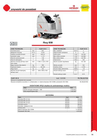 0
0
0
0
0
0
0
0
0
0
0
0
0
0
0
0                                                           Flexy 85B
0      36


DANE TECHNICZNE                                       FLEXY 85 B               DANE TECHNICZNE                                    FLEXY 85 B
Szeroko     pracy                       mm                855                  Max. pr dko                            km/h              5
Wydajno     maszyny                    m²/h              4.250                 Dopuszczalne nachylenie                  %               10
 rednica szczotki Ø (ilo   )            mm               440 (2)               Silnik ssania                          V/W           36/560
Szeroko     ssawy                       mm               1.115                 Moc silnika szczotek                   V/W           36/900
Zbiornik zanieczyszcze                    l               138                  Moc silnika trakcji                    V/W           36/700
Zbiornik detergentu                       l               130                  Podci nienie                           mbar             160
Wymiary maszyny (d /wys/szer)           mm      1.700 x 1.525 x 935            Nacisk szczotki regulowany              kg           50-100
(bez ssawy)
Waga maszyny (bez baterii)                kg              400                  Obroty szczotki                        rpm              160
Pojemno     baterii                    V/Ah              36/320                 rednica skr tu                        mm               2.450
Waga baterii                              kg              345                  Poziom ha asu (EN 60704)               db(A)            <70
Wymiary skrzyni bateryjnej              mm           620 x 460 x 538           Poziom wibracji (r ce)                 m/s²             0,71
(d /wys/szer)
                                                                               Poziom wibracji (cia o)                m/s²             0,74


FLEXY 85 B                                                                          kod: 103590                               78.784,00 PLN
Maszyna w standardzie bez szczotek
Maszyna kompletna (szczotka x 2, uchwyt pedu x 2, bateria kwasowa 36V/320Ah, prostownik 36V/40A)                                  96.306,00 PLN


                                     DODATKOWE OPCJE (dop ata do podstawowego modelu)
                         Opis                                                                                  PLN
                         System dozuj cy detergent - CDS                                                       5.424,00
                         Ko a antypo lizgowe (kpl)                                                             1.027,00


                                                                   AKCESORIA
                Opis                                                                                     Kod                PLN
                Szczotka PPL 0,3 mm                                                                   405562                  323,00
                Szczotka PPL 0,6 mm                                                                   405563                  323,00
                Szczotka PPL 0,9 mm                                                                   405564                  323,00
                Szczotka cierna                                                                       405565                  906,00
                Szczotka stalowa 0,3 mm                                                               405566                  473,00
                Uchwyt pedu                                                                           421819                  428,00
                Bateria kwasowa 36V/320Ah                                                                 -               11.949,00
                Prostownik 36V/40A                                                                        -                 4.070,00




                                                                                                      * wszystkie podane ceny są cenami netto     56
 