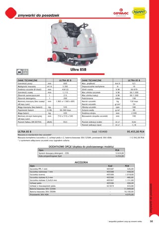 0
0
0
0
0
0
0
0
0
0
0
0
0
0
0
0                                                              Ultra 85B
0      36


DANE TECHNICZNE                                ULTRA 85 B             DANE TECHNICZNE                                  ULTRA 85 B
Szeroko     pracy                   mm                830             Max. pr dko                        km/h               6,5
Wydajno     maszyny               m²/h               5.395            Dopuszczalne nachylenie             %                  10
 rednica szczotki Ø (ilo   )        mm               430 (2)          Silnik ssania                      V/W              36/670
Szeroko     ssawy                   mm               1.115            Moc silnika szczotek               V/W              36/1.500
Zbiornik zanieczyszcze               l                215             Moc silnika trakcji                V/W              36/1.500
Zbiornik detergentu                  l                200             Podci nienie                       mbar               190
Wymiary maszyny (bez ssawy)         mm      1.965 x 1.560 x 895       Nacisk szczotki                     kg              130 max
(d /wys/szer)                                                         Nacisk szczotki                    g/cm²               54
Waga maszyny (bez baterii)          kg                535             Obroty szczotki                    rpm                180
Pojemno     baterii               V/Ah         36/360 max             Zu ycie wody                       g/m²                90
Waga baterii                        kg                430              rednica skr tu                    mm                2.500
Wymiary skrzyni bateryjnej          mm        710 x 510 x 540         Wysuwanie zespo u szczotek         mm                 100
(d /wys/szer)
Poziom ha asu (EN 60704)          db(A)               59,5            Poziom wibracji (cia o)            m/s²               0,62
                                                                      Poziom wibracji (r ce)             m/s²               1,18


ULTRA 85 B                                                                        kod: 103400                         95.455,00 PLN
Maszyna w standardzie bez szczotek*
Maszyna kompletna (szczotka x 2, uchwyt pedu x 2, bateria kwasowa 36V/320Ah, prostownik 36V/40A)                          112.942,00 PLN
* z systemem od czania szczotek oraz sygna em cofania


                                     DODATKOWE OPCJE (dop ata do podstawowego modelu)
                         Opis                                                                            PLN
                         System dozuj cy detergent – CDS                                                 5.424,00
                         Ko a antypo lizgowe (kpl)                                                       3.254,00


                                                                  AKCESORIA
                Opis                                                                               Kod              PLN
                Szczotka PPL 1 mm                                                               405587                326,00
                Szczotka nylonowa 1 mm                                                          405588                448,00
                Szczotka cierna                                                                 405589               1.018,00
                Szczotka stalowa 0,3 mm                                                         405566                480,00
                Szczotka stalowa 3,3x0,6 mm                                                     405567               1.151,00
                Uchwyt pedu                                                                     405506                408,00
                Uchwyt z mocowaniem pedu                                                        421819                433,00
                Bateria kwasowa 36V/320Ah                                                           -               11.949,00
                Bateria kwasowa 36V/360Ah                                                           -               16.100,00
                Prostownik 36V/40A                                                                  -                4.070,00




                                                                                                * wszystkie podane ceny są cenami netto    58
 