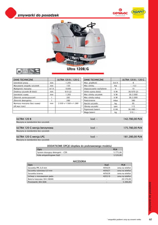 0
   0
   0
   0
   0
   0
   0
   0
   0
   0
   0
   0
   0
   0
   0
   0                                                          Ultra 120B/G
   0       36


DANE TECHNICZNE                                      ULTRA 120 B / 120 G     DANE TECHNICZNE                                  ULTRA 120 B / 120 G
Szeroko   pracy                             mm              1.205            Max. pr dko                           km/h                     8
Wysuwanie zespo u szczotek                  mm               150             Moc silnika                            Kw                 - / 9,5
Wydajno    maszyny                          m²/h            9.600            Dopuszczalne nachylenie                 %                     10
 rednica szczotki Ø (ilo   )                mm              610 (2)          Silnik ssania (ilo      )             V/W               36/670 (2)
Szeroko   ssawy                             mm              1.265            Moc silnika szczotek                  V/W               36/2.000
Zbiornik zanieczyszcze                        l              285             Moc silnika trakcji                   V/W               36/2.000
Zbiornik detergentu                           l              280             Podci nienie                          mbar                    380
Wymiary maszyny (bez ssawy)                 mm       2.030 x 1.560 x 1.280   Nacisk szczotki                        kg                     95
(d /wys/szer)                                                                Obroty szczotki                       rpm                     115
                                                                             Pojemno       baterii                 V/Ah              36/480 / -
                                                                             Waga baterii                           kg                510 / -


   ULTRA 120 B                                                                       kod: -                                    142.780,00 PLN
   Maszyna w standardzie bez szczotek


   ULTRA 120 G wersja benzynowa                                                      kod: -                                    175.780,00 PLN
   Maszyna w standardzie bez szczotek


   ULTRA 120 G wersja LPG                                                            kod: -                                    181.280,00 PLN
   Maszyna w standardzie bez szczotek


                                         DODATKOWE OPCJE (dop ata do podstawowego modelu)
                               Opis                                                                                PLN
                               System dozuj cy detergent - CDS                                                     5.775,00
                               Ko a antypo lizgowe (kpl)                                                           3.520,00


                                                                      AKCESORIA
                Opis                                                                                      Kod                PLN
                Szczotka PPL 0,9 mm                                                                      405629          cena na telefon
                Szczotka nylonowa 0,9 mm                                                                 405627          cena na telefon
                Szczotka cierna                                                                          405628          cena na telefon
                Uchwyt z mocowaniem pedu                                                                 405519          cena na telefon
                Bateria kwasowa 36V/480Ah                                                                  -                  20.570,00
                Prostownik 36V/60A                                                                         -                   5.390,00




                                                                                                            * wszystkie podane ceny są cenami netto   62
 