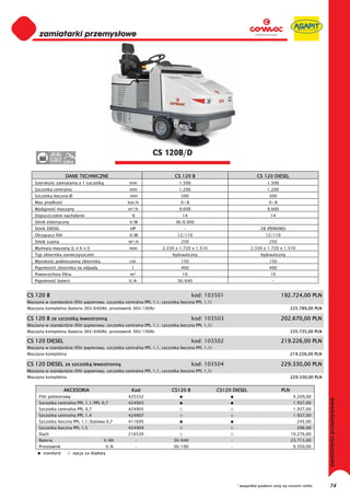 CS 120B/D
               36


                     DANE TECHNICZNE                                     CS 120 B                                 CS 120 DIESEL
   Szeroko      zamiatania z 1 szczotk             mm                      1.500                                       1.500
   Szczotka centralna                              mm                      1.200                                       1.200
   Szczotka boczna Ø                               mm                       500                                         500
   Max pr dko                                      km/h                     0÷8                                         0÷8
   Wydajno      maszyny                            m²/h                    9.600                                       9.600
   Dopuszczalne nachylenie                          %                        14                                          14
   Silnik elektryczny                              V/W                    36/6.000                                        -
   Silnik DIESEL                                   HP                         -                                     28 (PERKINS)
   Otrz sacz filtr                                 V/W                    12/110                                      12/110
   Silnik ssania                                   m³/h                     250                                         250
   Wymiary maszyny (L x h x l)                     mm              2.330 x 1.720 x 1.510                       2.330 x 1.720 x 1.510
   Typ zbiornika zanieczyszcze                                          hydrauliczny                                hydrauliczny
   Wysoko      podnoszenia zbiornika               cm                       150                                         150
   Pojemno      zbiornika na odpady                 l                       400                                         400
   Powierzchnia filtra                             m²                        10                                          10
   Pojemno      baterii                            V/A                    36/640                                          -


CS 120 B                                                                           kod: 103501                                 192.724,00 PLN
Maszyna w standardzie (filtr papierowy, szczotka centralna PPL 1,1, szczotka boczna PPL 1,1)
Maszyna kompletna (bateria 36V/640Ah, prostownik 36V/100A)                                                                           225.789,00 PLN

CS 120 B ze szczotk lewostronn                                                     kod: 103503                                 202.670,00 PLN
Maszyna w standardzie (filtr papierowy, szczotka centralna PPL 1,1, szczotka boczna PPL 1,1)
Maszyna kompletna (bateria 36V/640Ah, prostownik 36V/100A)                                                                           235.735,00 PLN

CS 120 DIESEL                                                                      kod: 103502                                 219.226,00 PLN
Maszyna w standardzie (filtr papierowy, szczotka centralna PPL 1,1, szczotka boczna PPL 1,1)
Maszyna kompletna                                                                                                                    219.226,00 PLN

CS 120 DIESEL ze szczotk lewostronn                                                kod: 103504                                 229.330,00 PLN
Maszyna w standardzie (filtr papierowy, szczotka centralna PPL 1,1, szczotka boczna PPL 1,1)
Maszyna kompletna                                                                                                                    229.330,00 PLN


                     AKCESORIA                      Kod                 CS120 B                CS120 DIESEL                    PLN
     Filtr poliestrowy                             425332                                                                             4.209,00
     Szczotka centralna PPL 1,1/PPL 0,7            424903                                                                             1.937,00
     Szczotka centralna PPL 0,7                    424905                                                                             1.937,00
     Szczotka centralna PPL 1,4                    424907                                                                             1.937,00
     Szczotka boczna PPL 1,1/Stalowa 0,7           411695                                                                               245,00
     Szczotka boczna PPL 1,5                       424909                                                                               206,00
     Dach                                          216530                                                                            10.276,00
     Bateria                                V/Ah        -                36/640                     -                                23.715,00
     Prostownik                             V/A         -                36/100                     -                                 9.350,00
        standard          opcja za dop at




                                                                                                        * wszystkie podane ceny są cenami netto       74
 