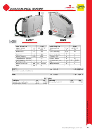 maszyna do prania, sanifikator
 0
 0
 0
 0
 0
 0
 0
 0
 0
 0
 0
 0
 0
 0
 0
 0                            CARPET                                                          SANEX
 0 220-230

         DANE TECHNICZNE                                Carpet           DANE TEHNICZNE                                    Sanex
         Napi cie zasilania            V/Hz           220-230/50         Napi cie zasilania                V/Hz        220-230/50
         Silnik ssania                    W             1.300            Moc                                W               600
         Moc kompresji                    W              350             Zu ycie detergentu               gr/mi             30
                                                                                                             n
         Podci nienie                  mBar              250             Pojemno     zbiornika               l               5
         Przep yw powietrza            l/min            3.540            Autonomia pracy                     h               3
         Ca kowita pojemn. zbiornika      l              20              Ci nienie na dyszy                 W               20
         U ytkowa pojemn. zbiornika       l              18              Wymiary d ./szer./wys.            mm        720 x 340 x 640
         D ugo    przewodu                m               8              Waga                               Kg              18
         Wymiary d ./szer./wys.           mm      720 x 340 x 640        D ugo     przewodu                 m                8
         Waga                             kg             34


 CARPET                                                                  kod 102640                                      11.418,00 PLN
 Bez szczotki i ssawy do prania dywanów


 SANEX                                                                   kod 102641                                        6.977,00 PLN

                                                                 AKCESORIA
  Dla Carpet                                    Kod            PLN      Dla Sanex                                    Kod             PLN
  Szczotka do prania dywanów                   213333          514,00   Detergent Sanifresh (10 l)                 422025            491,00
  Ssawa do prania dywanów                      213332          433,00




                                                                                                     * wszystkie podane ceny są cenami netto   80
 