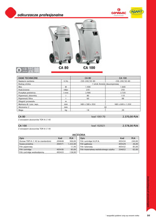 odkurzacze profesjonalne
0
0
0
0
0
0
0
0
0
0
0
0
0
0
0
0                                              CA 80                       CA 100
0     220-230




DANE TECHNICZNE                                                                CA 80                                  CA 100
Napi cie zasilania                                     V/Hz             230-240/50-60                             230-240/50-60
Rodzaj silnika                                                                         1 silnik Ametek dwustopniowy
Moc                                                     W                      1.400                                  1.600
Podci nienie                                           mBar                     235                                    250
Przep yw powietrza                                   l/min                     3.480                                  3.720
Pojemno         zbiornika                               l                       80                                     110
Pojemno         filtra                                  l                       60                                      88
D ugo      przewodu                                     m                                           7
Wymiary d ./szer./wys.                                 mm               480 x 580 x 950                          480 x 600 x 1.050
Akcesoria                                              mm                                          40
Waga                                                    kg                      18                                      20


CA 80                                                                                  kod 100170                        2.370,00 PLN
Z zestawem akcesoriów TOP/A            40


CA 100                                                                                 kod 102021                        2.578,00 PLN
Z zestawem akcesoriów TOP/A            40


                                                                 AKCESORIA
 Opis                                          Kod            PLN       Opis                                          Kod            PLN
 Zestaw TOP/A            40 (w standardzie)   204648          300,00    Filtr cartridge H.E.P.A.                     405434          240,00
 Ssawa przednia                               204571         1.222,00   Filtr g bkowy                                405429           26,00
 Filtr papierowy                                -              11,40    Filtr nylonowy                               405432           85,00
 Filtr cartridge                              405436           83,00    Filtr materia owy wielokrotnego u ytku       204652           62,00
 Filtr cartridge wodoodporny                  405433          158,00
                                                                                                                                               odkurzacze profesjonalne




                                                                                                     * wszystkie podane ceny są cenami netto        84
 