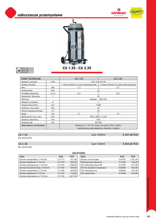 odkurzacze przemysłowe
0
0
0
0
0
0
0
0
0
0
0
0
0
0
0
0                                                 CA 1.30 - CA 2.30
0    220-230




    DANE TECHNICZNE                                             CA 1.30                                           CA 2.30
    Napi cie zasilania                 V/Hz                                          230-240/50-60
    Rodzaj silników                              1 silnik Ametek na sucho dwustopniowy              2 silniki Ametek na sucho dwustopniowy
    Moc                                KW                          1,3                                               2,7
    Podci nienie                       kPa                                                     25
    Przep yw powietrza                 m³/h                        212                                               425
    Pojemno      zbiornika              l                                                      30
    Zbiornik                                                                        Stalowy - AISI 430
    D ugo      przewodu                 m                                                      7
    Powierzchnia filtra                cm²                                                   7.000
     rednica rury ss cej               mm                                                      50
    Poziom bezpiecze stwa               IP                                                     X4
    Waga                               Kg                          31                                                33
    Wymiary d ./szer./wys.             mm                                           620 x 660 x 1.220
     rednica zbiornika                 mm                                                     420
     rednica kó                        mm                                                    80/200
    Wyposa enie standardowe                                     Redukcja z       70-50, r czny otrz sacz filtra, cyklon,
                                                                   asymetryczny wlot powietrza, zbiornik z ko ami


CA 1.30                                                                              kod 104044                             4.267,00 PLN
Bez akcesoriów


CA 2.30                                                                              kod 104045                             4.404,00 PLN
Bez akcesoriów


                                                            AKCESORIA
 Opis                                          Kod        PLN            Opis                                              Kod        PLN
 Zestaw standardowy          40 mm            217177      351,00         Zestaw ssaw do py u                            216792       1.301,00
 Zestaw dodatkowy         40 mm               217178      485,00         Podstawa pod akcesoria                         217290         194,00
 Zestaw antystatyczny        40 mm            217182    1.268,00         Filtr teflonowy (Klasy M)                      427494         617,00
 Zestaw do piekarnictwa        40 mm          217184      594,00         Filtr do wysokich temperatur                   428589         993,00
 Zestaw standardowy          50 mm            217180      469,00         Filtr antystatyczny                            428588         491,00
 Zestaw dodatkowy         50 mm               217181      719,00         Filtr poliestrowy                              417448         438,00
 Zestaw antystatyczny        50 mm            217183    1.827,00
                                                                                                                                                   odkurzacze przemysłowe




                                                                                                         * wszystkie podane ceny są cenami netto        86
 