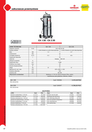 0
                             odkurzacze przemysłowe
                         0
                         0
                         0
                         0
                         0
                         0
                         0
                         0
                         0
                         0
                         0
                         0
                         0
                         0
                         0                                                   CA 1.50 - CA 2.50
                         0          220-230




                         DANE TECHNICZNE                                                   CA 1.50                                      CA 2.50
                         Napi cie zasilania                   V/Hz                                           230-240/50-60
                         Rodzaj silników                                     1 silnik Ametek na sucho dwustopniowy        2 silniki Ametek na sucho dwustopniowy
                         Moc                                  KW                              1,3                                          2,7
                         Podci nienie                         kPa                                                    25
                         Przep yw powietrza                   m³/h                           212                                           425
                         Pojemno      zbiornika                l                                                     50
                         Zbiornik                                                                           Stalowy - AISI 430
                         D ugo      przewodu                   m                                                      7
                         Pojemno      filtra                  cm²                                                  7.000
                          rednica rury ss cej                 mm                                                     50
                         Poziom bezpiecze stwa                 IP                                                    X4
                         Waga                                 Kg                              35                                            37
                         Wymiary d ./szer./wys.               mm                                            620 x 660 x 1.420
                          rednica zbiornika                   mm                                                     420
                          rednica kó                          mm                                                   80/200
                         Wyposa enie standardowe                                           Redukcja z    70-50, r czny otrz sacz filtra, cyklon,
                                                                                              asymetryczny wlot powietrza, zbiornik z ko ami


                         CA 1.50                                                                         kod 104046                           4.453,00 PLN
                         Bez akcesoriów


                         CA 2.50                                                                         kod 104047                          4.596,00 PLN
                         Bez akcesoriów


                                                                                    AKCESORIA
                           OPIS                                      Kod          PLN        Opis                                          Kod          PLN
                           Zestaw standardowy       40 mm           217177        351,00     Zestaw ssaw do py u                         216792       1.301,00
                           Zestaw dodatkowy       40 mm             217178        485,00     Podstawa pod akcesoria                      217290         194,00
                           Zestaw antystatyczny     40 mm           217182      1.268,00     Filtr teflonowy (Klasy M)                   427494         617,00
                           Zestaw do piekarnictwa     40 mm         217184        594,00     Filtr do wysokich temperatur                428589         993,00
                           Zestaw standardowy       50 mm           217180        469,00     Filtr antystatyczny                         428588         491,00
                           Zestaw dodatkowy       50 mm             217181        719,00     Filtr poliestrowy                           417448         438,00
                           Zestaw antystatyczny     50 mm           217183      1.827,00
odkurzacze przemysłowe




87                                                                                                                                  * wszystkie podane ceny są cenami netto
 