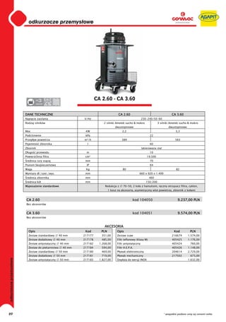 odkurzacze przemysłowe
                         0
                         0
                         0
                         0
                         0
                         0
                         0
                         0
                         0
                         0
                         0
                         0
                         0
                         0
                         0                                              CA 2.60 - CA 3.60
                         0          220-230




                         DANE TECHNICZNE                                                 CA 2.60                                       CA 3.60
                         Napi cie zasilania                    V/Hz                                           230-240/50-60
                         Rodzaj silników                                     2 silniki Ametek sucho & mokro                3 silniki Ametek sucho & mokro
                                                                                      dwustopniowe                                  dwustopniowe
                         Moc                                    KW                          2,2                                           3,3
                         Podci nienie                           kPa                                                 22
                         Przep yw powietrza                    m³/h                         389                                           583
                         Pojemno        zbiornika                l                                                  60
                         Zbiornik                                                                             lakierowana stal
                         D ugo      przewodu                     m                                                  10
                         Powierzchnia filtra                    cm²                                               19.500
                          rednica rury ss cej                   mm                                                  70
                         Poziom bezpiecze stwa                   IP                                                 X4
                         Waga                                   Kg                          80                                             82
                         Wymiary d ./szer./wys.                 mm                                        660 x 920 x 1.400
                          rednica zbiornika                     mm                                                  460
                          rednica kó                            mm                                               150/200
                         Wyposa enie standardowe                              Redukcja z     70-50, 2 ko a z hamulcem, r czny otrz sacz filtra, cyklon,
                                                                                 1 kosz na akcesoria, asymetryczny wlot powietrza, zbiornik z ko ami


                         CA 2.60                                                                     kod 104050                             9.237,00 PLN
                         Bez akcesoriów


                         CA 3.60                                                                     kod 104051                             9.574,00 PLN
                         Bez akcesoriów


                                                                             AKCESORIA
                           Opis                                 Kod        PLN          Opis                                             Kod          PLN
                           Zestaw standardowy        40 mm     217177      351,00       Zestaw ssaw                                    216674       1.574,00
                           Zestaw dodatkowy         40 mm      217178      485,00       Filtr teflonowy (Klasy M)                      405425       1.176,00
                           Zestaw antystatyczny      40 mm     217182     1.268,00      Filtr antystatyczny                            405424         760,00
                           Zestaw do piekarnictwa      40 mm   217184      594,00       Filtr H.E.P.A.                                 405426       1.148,00
                           Zestaw standardowy        50 mm     217180      469,00       P ywak elektroniczny                           204614       2.729,00
                           Zestaw dodatkowy         50 mm      217181      719,00       P ywak mechaniczny                             217502         673,00
odkurzacze przemysłowe




                           Zestaw antystatyczny      50 mm     217183     1.827,00      Dop ata do wersji INOX                                      1.632,00




89                                                                                                                               * wszystkie podane ceny są cenami netto
 