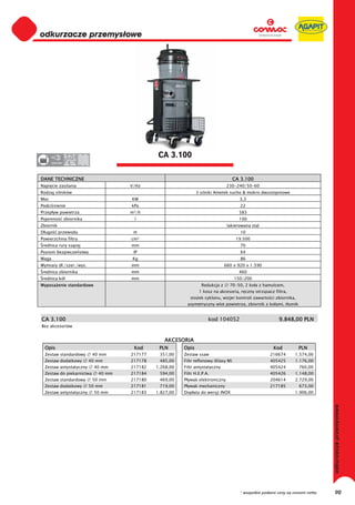 odkurzacze przemysłowe
0
0
0
0
0
0
0
0
0
0
0
0
0
0
0
0                                                CA 3.100
0      220-230




DANE TECHNICZNE                                                                         CA 3.100
Napi cie zasilania                      V/Hz                                       230-240/50-60
Rodzaj silników                                                    3 silniki Ametek sucho & mokro dwustopniowe
Moc                                     KW                                                3,3
Podci nienie                            kPa                                                22
Przep yw powietrza                      m³/h                                              583
Pojemno          zbiornika               l                                                100
Zbiornik                                                                           lakierowana stal
D ugo      przewodu                      m                                                 10
Powierzchnia filtra                     cm²                                              19.500
 rednica rury ss cej                    mm                                                 70
Poziom bezpiecze stwa                    IP                                                X4
Waga                                    Kg                                                 86
Wymiary d ./szer./wys.                  mm                                        660 x 920 x 1.590
 rednica zbiornika                      mm                                                460
 rednica kó                             mm                                              150/200
Wyposa enie standardowe                                              Redukcja z     70-50, 2 ko a z hamulcem,
                                                                    1 kosz na akcesoria, r czny otrz sacz filtra,
                                                               sto ek cyklonu, wizjer kontroli zawarto ci zbiornika,
                                                             asymetryczny wlot powietrza, zbiornik z ko ami, t umik


CA 3.100                                                                 kod 104052                          9.848,00 PLN
Bez akcesoriów


                                                    AKCESORIA
  Opis                                   Kod      PLN       Opis                                          Kod          PLN
  Zestaw standardowy          40 mm     217177    351,00    Zestaw ssaw                                  216674       1.574,00
  Zestaw dodatkowy           40 mm      217178    485,00    Filtr teflonowy (Klasy M)                    405425       1.176,00
  Zestaw antystatyczny        40 mm     217182   1.268,00   Filtr antystatyczny                          405424        760,00
  Zestaw do piekarnictwa        40 mm   217184    594,00    Filtr H.E.P.A.                               405426       1.148,00
  Zestaw standardowy          50 mm     217180    469,00    P ywak elektroniczny                         204614       2.729,00
  Zestaw dodatkowy           50 mm      217181    719,00    P ywak mechaniczny                           217185         673,00
  Zestaw antystatyczny        50 mm     217183   1.827,00   Dop ata do wersji INOX                                    1.906,00
                                                                                                                                    odkurzacze przemysłowe




                                                                                          * wszystkie podane ceny są cenami netto        90
 