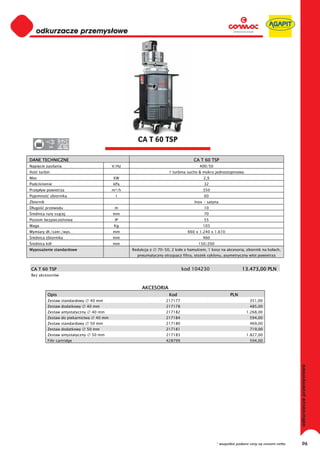 0
      odkurzacze przemysłowe
 0
 0
 0
 0
 0
 0
 0
 0
 0
 0
 0
 0
 0
 0
 0                                                      CA T 60 TSP
 0          380




DANE TECHNICZNE                                                                       CA T 60 TSP
Napi cie zasilania                             V/Hz                                      400/50
Ilo   turbin                                                             1 turbina sucho & mokro jednostopniowa
Moc                                            KW                                          2,9
Podci nienie                                   kPa                                         32
Przep yw powietrza                             m³/h                                        350
Pojemno        zbiornika                        l                                          60
Zbiornik                                                                              Inox - satyna
D ugo      przewodu                             m                                          10
 rednica rury ss cej                           mm                                          70
Poziom bezpiecze stwa                           IP                                         55
Waga                                           Kg                                          103
Wymiary d ./szer./wys.                         mm                                  660 x 1.240 x 1.610
 rednica zbiornika                             mm                                          460
 rednica kó                                    mm                                       150/200
Wyposa enie standardowe                               Redukcja z   70-50, 2 ko a z hamulcem, 1 kosz na akcesoria, zbiornik na ko ach,
                                                        pneumatyczny otrz sacz filtra, sto ek cyklonu, asymetryczny wlot powietrza


 CA T 60 TSP                                                                    kod 104230                      13.473,00 PLN
 Bez akcesoriów


                                                           AKCESORIA
            Opis                                                         Kod                             PLN
            Zestaw standardowy       40 mm                             217177                                       351,00
            Zestaw dodatkowy       40 mm                               217178                                       485,00
            Zestaw antystatyczny     40 mm                             217182                                     1.268,00
            Zestaw do piekarnictwa     40 mm                           217184                                       594,00
            Zestaw standardowy       50 mm                             217180                                       469,00
            Zestaw dodatkowy       50 mm                               217181                                       719,00
            Zestaw antystatyczny     50 mm                             217183                                     1.827,00
            Filtr cartridge                                            428799                                       594,00
                                                                                                                                            odkurzacze przemysłowe




                                                                                                  * wszystkie podane ceny są cenami netto        96
 