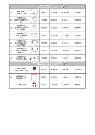 HUŚTAWKI STEEL
                         URZĄDZENIA METALOWE

       BOCIANIE
24                           5 800,00   7 134,00   6 280,00   7 724,40
      GNIAZDO 250

       HUŚTAWKA
25   JEDNOOSOBOWA            1 950,00   2 398,50   2 430,00   2 988,90
          251

       HUŚTAWKA
26   JEDNOOSOBOWA            2 200,00   2 706,00   2 508,00   3 084,84
        BABY 252

      HUŚTAWKA
27   DWUOSOBOWA              2 250,00   2 767,50   2 730,00   3 357,90
         253

      HUŚTAWKA
28   DWUOSOBOWA              2 750,00   3 382,50   3 135,00   3 856,05
       BABY 254

      HUŚTAWKA
29   DWUOSOBOWA              2 500,00   3 075,00   2 850,00   3 505,50
       MIX 255

       HUŚTAWKA
30                           1 450,00   1 783,50   1 850,00   2 275,50
      WAGOWA 256

                     URZĄDZENIA UZUPEŁNIAJĄCE STEEL
                         URZĄDZENIA METALOWE

       TABLICA DO
31                           950,00     1 168,50   1 083,00   1 332,09
     RYSOWANIA 272


      WIESZAK NA
32                           990,00     1 217,70   1 128,60   1 388,18
      UBRANIA 273



33     DOMEK 274             3 200,00   3 936,00   3 750,00   4 612,50
 
