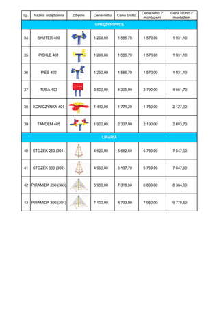 Cena netto z   Cena brutto z
Lp.   Nazwa urządzenia   Zdjęcie   Cena netto    Cena brutto
                                                                montażem       montażem
                                   SPRĘŻYNOWCE


34      SKUTER 400                 1 290,00      1 586,70      1 570,00        1 931,10



35      PISKLĘ 401                 1 290,00      1 586,70      1 570,00        1 931,10



36        PIES 402                 1 290,00      1 586,70      1 570,00        1 931,10



37       TUBA 403                  3 500,00      4 305,00      3 790,00        4 661,70



38    KONICZYNKA 404               1 440,00      1 771,20      1 730,00        2 127,90



39      TANDEM 405                 1 900,00      2 337,00      2 190,00        2 693,70


                                       LINARIA


40    STOŻEK 250 (301)             4 620,00      5 682,60      5 730,00        7 047,90



41    STOŻEK 300 (302)             4 990,00      6 137,70      5 730,00        7 047,90



42 PIRAMIDA 250 (303)              5 950,00      7 318,50      6 800,00        8 364,00



43 PIRAMIDA 300 (304)              7 100,00      8 733,00      7 950,00        9 778,50
 