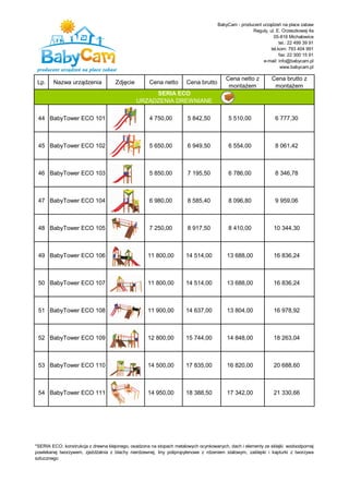 BabyCam - producent urządzeń na place zabaw
                                                                                                  Reguły, ul. E. Orzeszkowej 4a
                                                                                                            05-816 Michałowice
                                                                                                                tel.: 22 499 39 91
                                                                                                           tel.kom: 793 404 991
                                                                                                                fax: 22 300 15 91
                                                                                                       e-mail: info@babycam.pl
                                                                                                                 www.babycam.pl

                                                                                       Cena netto z          Cena brutto z
 Lp.    Nazwa urządzenia            Zdjęcie         Cena netto       Cena brutto
                                                                                        montażem              montażem
                                                   SERIA ECO
                                              URZĄDZENIA DREWNIANE

 44 BabyTower ECO 101                               4 750,00          5 842,50          5 510,00               6 777,30



 45 BabyTower ECO 102                               5 650,00          6 949,50          6 554,00               8 061,42



 46 BabyTower ECO 103                               5 850,00          7 195,50          6 786,00               8 346,78



 47 BabyTower ECO 104                               6 980,00          8 585,40          8 096,80               9 959,06



 48 BabyTower ECO 105                               7 250,00          8 917,50          8 410,00              10 344,30



 49 BabyTower ECO 106                              11 800,00         14 514,00          13 688,00             16 836,24



 50 BabyTower ECO 107                              11 800,00         14 514,00          13 688,00             16 836,24



 51 BabyTower ECO 108                              11 900,00         14 637,00          13 804,00             16 978,92



 52 BabyTower ECO 109                              12 800,00         15 744,00          14 848,00             18 263,04



 53 BabyTower ECO 110                              14 500,00         17 835,00          16 820,00             20 688,60



 54 BabyTower ECO 111                              14 950,00         18 388,50          17 342,00             21 330,66




*SERIA ECO: konstrukcja z drewna klejonego, osadzona na stopach metalowych ocynkowanych, dach i elementy ze sklejki wodoodpornej
powlekanej tworzywem, zjeżdżalnia z blachy nierdzewnej, liny polipropylenowe z rdzeniem stalowym, zaślepki i kapturki z tworzywa
sztucznego
 