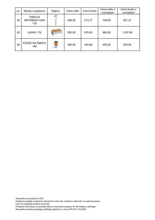 Cena netto z   Cena brutto z
 Lp.    Nazwa urządzenia              Zdjęcie         Cena netto        Cena brutto
                                                                                               montażem       montażem
            TABLICA
 82      INFORMACYJNA                                  499,00             613,77               749,00          921,27
              178


 83          ŁAWKI 179                                 550,00             676,50               860,00         1 057,80



       KOSZE NA ŚMIECI
 84                                                    360,00             442,80               450,00          553,50
             180




Wszystkie ceny podane w PLN.
Ostateczny wygląd urządzenia nieznacznie może ulec zmianie w zależności od wybranej wersji.
Ceny nie zawierają kosztów transportu.
Powyższe informacje nie stanowią oferty w rozumieniu przepisu art. 66 kodeksu cywilnego.
Wszystkie produkty posiadają certyfikaty zgodności z normą PN EN 1176:2009
 