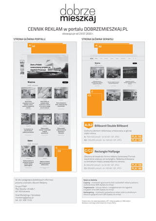 W celu zasięgnięcia dodatkowych informacji
prosimy o kontakt z Biurem Reklamy
Grupa PTWP
Plac Sławika i Antalla 1
40-163 Katowice
Dział Marketingu i Sprzedaży
marketing@ptwp.pl
tel.: 32/ 209 13 03
Billboard/Double Billboard
Graficzny element reklamowy umieszczany w górnej
części strony.
A: 750x100 pikseli/ do 50 kB/ GIF, JPEG
A2: 750x200 pikseli/ do 100 kB/ GIF, JPEG
A/A2
PLN 105
PLN 158
Rectangle/Halfpage
Zbliżona do kwadratu forma reklamy banerowej/Format
dwukrotnie większy od rectangle’a. Reklama emitowana
w centralnym miejscu prawej kolumny serwisu.
C: 300x250 pikseli/ do 50 kB/ GIF, JPEG
C2: 300x600 pikseli/ do 100 kB/ GIF, JPEG
C/C2
PLN 158
PLN 190
CENNIK REKLAM w portalu DOBRZEMIESZKAJ.PL
obowiązuje od 23.07.2020 r.
Opcje za dopłatą:
Capping – możliwość ograniczenia ilości wyświetleń reklamy jednemu
użytkownikowi (50% dopłaty do emisji)
Targetowanie – emisja reklam z uwzględnieniem dni tygodnia
lub godzin dnia (30% dopłaty do emisji)
Geotargeting – możliwość wyświetlania reklam tylko w określonym
obszarze geograficznym (25% dopłaty do emisji)
Podane ceny nie zawierają podatku VAT i dotyczą opłaty za 1000 odsłon.
Wydawca zastrzega sobie prawo do zmiany oferty.
A A2 A A2
C
C
C2
C2
STRONA GŁÓWNA PORTALU STRONA GŁÓWNA SERWISU
 