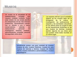 MUSEOS
 Un museo en la actualidad es un
establecimiento complejo que
requiere múltiples cuidados. Suele
estar dotado de una amplia plantilla
de trabajadores de las más diversas
profesiones. Generalmente cuentan
con un director y uno o varios
conservadores, además de
restauradores, personal de
investigación, becarios, analistas,
administradores, conserjes, personal
de seguridad, entre otros.
• Los expertos afirman que el verdadero
objetivo de los museos debe ser la
divulgación de la cultura, la
investigación, las publicaciones al
respecto y las actividades educativas.
En los últimos años ha surgido la idea
de las exposiciones itinerantes en las
que museos de distintas ciudades
aportan algunas de sus obras para
que puedan verse todas reunidas en
un mismo lugar.
Actualmente existen una gran variedad de museos:
museos de arte, museos históricos, museos de cera,
museos de ciencias y técnica, museos de historia
natural, museos dedicados a personalidades y museos
arqueológicos
 