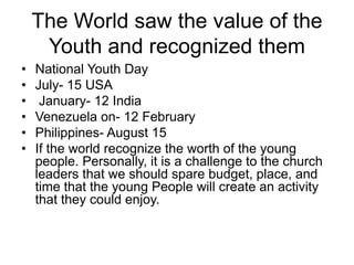 The World saw the value of the
Youth and recognized them
• National Youth Day
• July- 15 USA
• January- 12 India
• Venezuela on- 12 February
• Philippines- August 15
• If the world recognize the worth of the young
people. Personally, it is a challenge to the church
leaders that we should spare budget, place, and
time that the young People will create an activity
that they could enjoy.
 