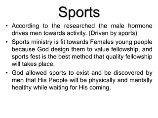 Sports
• According to the researched the male hormone
drives men towards activity. (Driven by sports)
• Sports ministry is fit towards Females young people
because God design them to value fellowship, and
sports fest is the best method that quality fellowship
will takes place.
• God allowed sports to exist and be discovered by
men that His People will be physically and mentally
healthy while waiting for His coming.
 