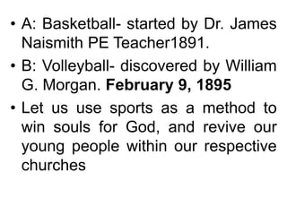 • A: Basketball- started by Dr. James
Naismith PE Teacher1891.
• B: Volleyball- discovered by William
G. Morgan. February 9, 1895
• Let us use sports as a method to
win souls for God, and revive our
young people within our respective
churches
 