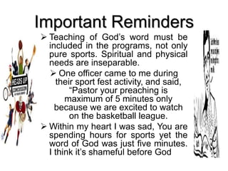 Important Reminders
 Teaching of God’s word must be
included in the programs, not only
pure sports. Spiritual and physical
needs are inseparable.
 One officer came to me during
their sport fest activity, and said,
“Pastor your preaching is
maximum of 5 minutes only
because we are excited to watch
on the basketball league.
 Within my heart I was sad, You are
spending hours for sports yet the
word of God was just five minutes.
I think it’s shameful before God
 