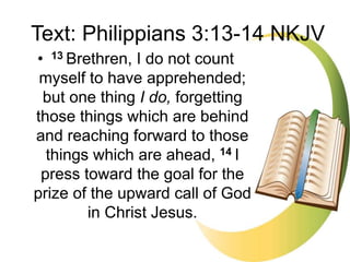 • 13 Brethren, I do not count
myself to have apprehended;
but one thing I do, forgetting
those things which are behind
and reaching forward to those
things which are ahead, 14 I
press toward the goal for the
prize of the upward call of God
in Christ Jesus.
Text: Philippians 3:13-14 NKJV
 