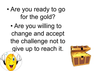 • Are you ready to go
for the gold?
• Are you willing to
change and accept
the challenge not to
give up to reach it.
 