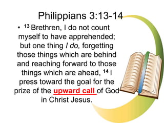 • 13 Brethren, I do not count
myself to have apprehended;
but one thing I do, forgetting
those things which are behind
and reaching forward to those
things which are ahead, 14 I
press toward the goal for the
prize of the upward call of God
in Christ Jesus.
Philippians 3:13-14
 