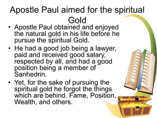 • Apostle Paul obtained and enjoyed
the natural gold in his life before he
pursue the spiritual Gold.
• He had a good job being a lawyer,
paid and received good salary,
respected by all, and had a good
position being a member of
Sanhedrin.
• Yet, for the sake of pursuing the
spiritual gold he forgot the things
which are behind. Fame, Position,
Wealth, and others.
Apostle Paul aimed for the spiritual
Gold
 