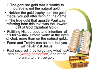 • The genuine gold that is worthy to
pursue is not the natural gold.
• Neither the gold trophy nor the gold
medal you get after winning the game.
• The true gold that apostle Paul was
referring from this text was the upward
call of God (Spiritual Gold).
• Fulfilling His purpose and intention of
this fellowship is more worth in the eyes
of God, more than on the natural gold..
• Fame and Trophy can be lost, but you
will never lost Jesus.
• Paul secured it by forgetting what lies
behind (wrong perception) and reach
forward to the true gold..
 