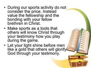 • During our sports activity do not
consider the price. Instead
value the fellowship and the
bonding with your fellow
brethren in Christ.
• Make sports as a tools that
others will know Christ through
your testimony how you play
during the game.
• Let your light shine before men
like a gold that others will glorify
God through your testimony.
 