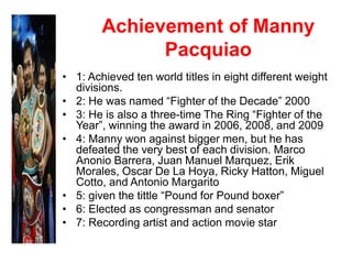 Achievement of Manny
Pacquiao
• 1: Achieved ten world titles in eight different weight
divisions.
• 2: He was named “Fighter of the Decade” 2000
• 3: He is also a three-time The Ring “Fighter of the
Year”, winning the award in 2006, 2008, and 2009
• 4: Manny won against bigger men, but he has
defeated the very best of each division. Marco
Anonio Barrera, Juan Manuel Marquez, Erik
Morales, Oscar De La Hoya, Ricky Hatton, Miguel
Cotto, and Antonio Margarito
• 5: given the tittle “Pound for Pound boxer”
• 6: Elected as congressman and senator
• 7: Recording artist and action movie star
 