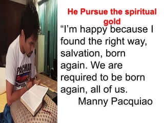 “I’m happy because I
found the right way,
salvation, born
again. We are
required to be born
again, all of us.
Manny Pacquiao
He Pursue the spiritual
gold
 