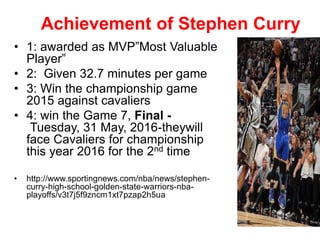 Achievement of Stephen Curry
• 1: awarded as MVP”Most Valuable
Player”
• 2: Given 32.7 minutes per game
• 3: Win the championship game
2015 against cavaliers
• 4: win the Game 7, Final -
Tuesday, 31 May, 2016-theywill
face Cavaliers for championship
this year 2016 for the 2nd time
• http://www.sportingnews.com/nba/news/stephen-
curry-high-school-golden-state-warriors-nba-
playoffs/v3t7j5f9zncm1xt7pzap2h5ua
 