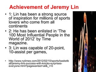 Achievement of Jeremy Lin
• 1: Lin has been a strong source
of inspiration for millions of sports
lovers who come from all
continents
• 2: He has been enlisted in ‘The
100 Most Influential People in the
World of 2012’ by Time
magazine.
• 3: Lin was capable of 20-point,
10-assist per games,
• http://www.nytimes.com/2012/02/10/sports/basketb
all/jeremy-lins-success-with-knicks-surprises-
everyone.html?pagewanted=all&_r=0
 