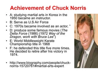 Achievement of Chuck Norris
• A: studying martial arts in Korea in the
1950 became an instructor.
• B: Serve as U.S Air Force
• C: 1970s became involved as an actor, ”
• D: produce some famous movies (The
Delta Force (1986) (1972 Way of the
Dragon, work with Bruce Lee”)
• E: World Middleweight Karate
Championship title in 1968
• F: he defended this title five more times.
He decided to retire after his victory in
1974.
• http://www.biography.com/people/chuck-
norris-15720761#martial-arts-expert
 
