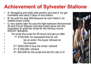 Achievement of Sylvester Stallone
• A: Struggling and stole wife jewelry and sold it, he got
homeless and slept 3 days in bus station
• B: He sold his dog 25$ because he can’t feed it, he
walked away crying
• C: two weeks later he saw the fight between Mohammed
Ali and Chuck Wepner and that match gave him the
inspiration to write the script for the famous movie,
ROCKY. BALBOA
• he wrote the script for 20 hours and got an offer
• 1st: $125,000- he requested that he will
• be an actor- the buyer refused on
• his request
• 2nd: $250,000 to buy the script- refused
• 3rd: $ 350,000- refused
• 4th: $35,000 for the script and let him star in it!
 