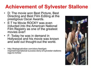 Achievement of Sylvester Stallone
• D: The movie won Best Picture, Best
Directing and Best Film Editing at the
prestigious Oscar Awards.
• E:T he Movie ROCKY was even
inducted into the American National
Film Registry as one of the greatest
movies ever!
• F: Today he was in demand in
Hollywood and his movie was known
and sold out thought-out the world.
• http://thelogicalindian.com/story-feed/get-
inspired/inspirational-success-story-of-sylvester-stallone-
rags-to-riches/
 