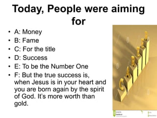 Today, People were aiming
for
• A: Money
• B: Fame
• C: For the title
• D: Success
• E: To be the Number One
• F: But the true success is,
when Jesus is in your heart and
you are born again by the spirit
of God. It’s more worth than
gold.
 
