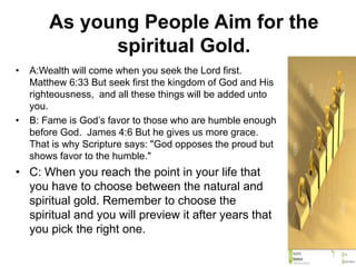 As young People Aim for the
spiritual Gold.
• A:Wealth will come when you seek the Lord first.
Matthew 6:33 But seek first the kingdom of God and His
righteousness, and all these things will be added unto
you.
• B: Fame is God’s favor to those who are humble enough
before God. James 4:6 But he gives us more grace.
That is why Scripture says: "God opposes the proud but
shows favor to the humble."
• C: When you reach the point in your life that
you have to choose between the natural and
spiritual gold. Remember to choose the
spiritual and you will preview it after years that
you pick the right one.
 