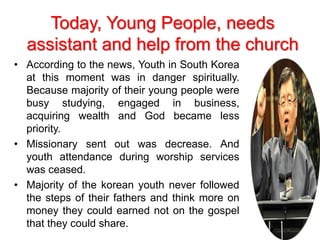 • According to the news, Youth in South Korea
at this moment was in danger spiritually.
Because majority of their young people were
busy studying, engaged in business,
acquiring wealth and God became less
priority.
• Missionary sent out was decrease. And
youth attendance during worship services
was ceased.
• Majority of the korean youth never followed
the steps of their fathers and think more on
money they could earned not on the gospel
that they could share.
Today, Young People, needs
assistant and help from the church
 