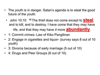 • The youth is in danger. Satan’s agenda is to steal the good
future of the youth.
• John 10:10 10 The thief does not come except to steal,
and to kill, and to destroy. I have come that they may have
life, and that they may have it more abundantly.
• 1: Commit crimes- Law of Kiko Pangilinan
• 2: Engage in cigarettes and liquor- (survey says 8 out of 10
youth)
• 3: Divorce because of early marriage (5 out of 10)
• 4: Drugs and Peer Groups (6 out of 10)
 