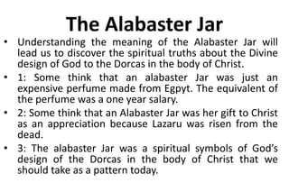 The Alabaster Jar
• Understanding the meaning of the Alabaster Jar will
lead us to discover the spiritual truths about the Divine
design of God to the Dorcas in the body of Christ.
• 1: Some think that an alabaster Jar was just an
expensive perfume made from Egpyt. The equivalent of
the perfume was a one year salary.
• 2: Some think that an Alabaster Jar was her gift to Christ
as an appreciation because Lazaru was risen from the
dead.
• 3: The alabaster Jar was a spiritual symbols of God’s
design of the Dorcas in the body of Christ that we
should take as a pattern today.
 