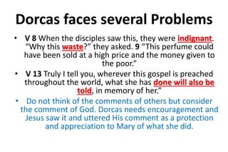 Dorcas faces several Problems
• V 8 When the disciples saw this, they were indignant.
“Why this waste?” they asked. 9 “This perfume could
have been sold at a high price and the money given to
the poor.”
• V 13 Truly I tell you, wherever this gospel is preached
throughout the world, what she has done will also be
told, in memory of her.”
• Do not think of the comments of others but consider
the comment of God. Dorcas needs encouragement and
Jesus saw it and uttered His comment as a protection
and appreciation to Mary of what she did.
 