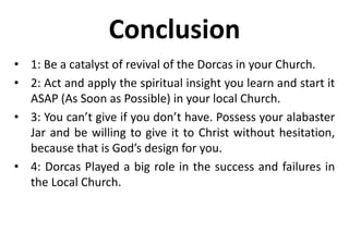 Conclusion
• 1: Be a catalyst of revival of the Dorcas in your Church.
• 2: Act and apply the spiritual insight you learn and start it
ASAP (As Soon as Possible) in your local Church.
• 3: You can’t give if you don’t have. Possess your alabaster
Jar and be willing to give it to Christ without hesitation,
because that is God’s design for you.
• 4: Dorcas Played a big role in the success and failures in
the Local Church.
 