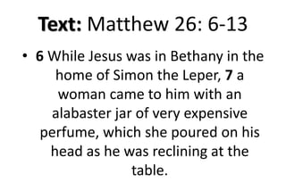 Text: Matthew 26: 6-13
• 6 While Jesus was in Bethany in the
home of Simon the Leper, 7 a
woman came to him with an
alabaster jar of very expensive
perfume, which she poured on his
head as he was reclining at the
table.
 