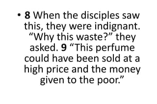 • 8 When the disciples saw
this, they were indignant.
“Why this waste?” they
asked. 9 “This perfume
could have been sold at a
high price and the money
given to the poor.”
 