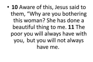 • 10 Aware of this, Jesus said to
them, “Why are you bothering
this woman? She has done a
beautiful thing to me. 11 The
poor you will always have with
you, but you will not always
have me.
 