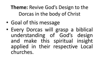 Theme: Revive God’s Design to the
Dorcas in the body of Christ
• Goal of this message
• Every Dorcas will grasp a biblical
understanding of God’s design
and make this spiritual insight
applied in their respective Local
churches.
 