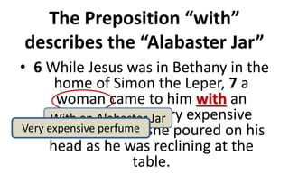 The Preposition “with”
describes the “Alabaster Jar”
• 6 While Jesus was in Bethany in the
home of Simon the Leper, 7 a
woman came to him with an
alabaster jar of very expensive
perfume, which she poured on his
head as he was reclining at the
table.
With an Alabaster Jar
Very expensive perfume
 