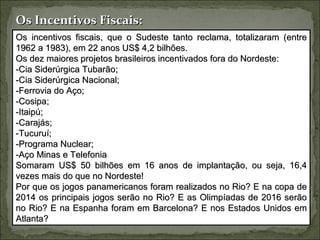 Os Incentivos Fiscais:
Os incentivos fiscais, que o Sudeste tanto reclama, totalizaram (entre
1962 a 1983), em 22 anos US$ 4,2 bilhões.
Os dez maiores projetos brasileiros incentivados fora do Nordeste:
-Cia Siderúrgica Tubarão;
-Cia Siderúrgica Nacional;
-Ferrovia do Aço;
-Cosipa;
-Itaipú;
-Carajás;
-Tucuruí;
-Programa Nuclear;
-Aço Minas e Telefonia
Somaram US$ 50 bilhões em 16 anos de implantação, ou seja, 16,4
vezes mais do que no Nordeste!
Por que os jogos panamericanos foram realizados no Rio? E na copa de
2014 os principais jogos serão no Rio? E as Olimpíadas de 2016 serão
no Rio? E na Espanha foram em Barcelona? E nos Estados Unidos em
Atlanta?
 