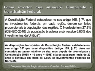 Como reverter essa situação? Cumprindo a
Constituição Federal.




As disposições transitórias da Constituição Federal estabelece no
seu artigo 35º que esse dispositivo (artigo 165, § 7º) deve ser
cumprido no prazo máximo de dez anos depois de promulgada a
Constituição (1988 + 10 anos = 1998) e já se passaram mais de 22
anos e continua em torno de 6,85% os Investimentos Federais no
Nordeste.

  (*) Despesas Globais Regionalizadas – (Convênio Sudene/FGV).
 
